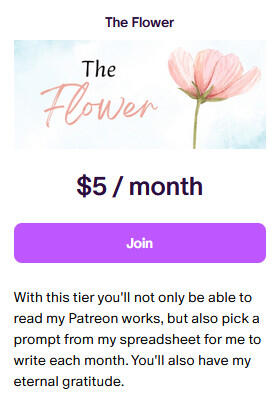 The Flower $5/month With this tier you'll not only be able to read my Patreon works, but also pick a prompt from my spreadsheet for me to write each month. You'll also have my eternal gratitude.