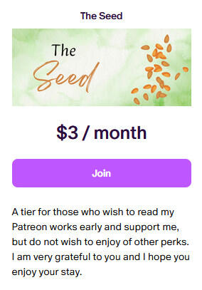 The Seed $3/month A tier for those who wish to read my Patreon works early and support me, but do not wish to enjoy of other perks. I am very grateful to you and I hope you enjoy your stay.